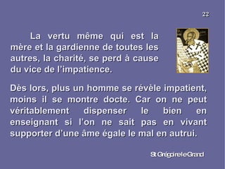La vertu même qui est la mère et la gardienne de toutes les autres, la charité, se perd à cause du vice de l’impatience. St Grégoire le Grand 22 Dès lors, plus un homme se révèle impatient, moins il se montre docte. Car on ne peut véritablement dispenser le bien en enseignant si l’on ne sait pas en vivant supporter d’une âme égale le mal en autrui. 