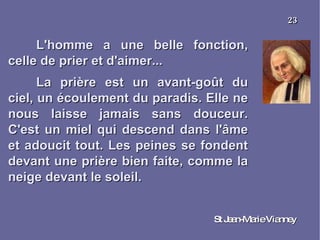 L'homme a une belle fonction, celle de prier et d'aimer... La prière est un avant-goût du ciel, un écoulement du paradis. Elle ne nous laisse jamais sans douceur. C'est un miel qui descend dans l'âme et adoucit tout. Les peines se fondent devant une prière bien faite, comme la neige devant le soleil. St Jean-Marie Vianney 23 