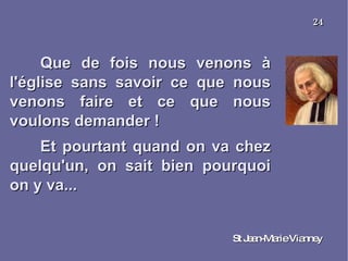 Que de fois nous venons à l'église sans savoir ce que nous venons faire et ce que nous voulons demander ! Et pourtant quand on va chez quelqu'un, on sait bien pourquoi on y va... St Jean-Marie Vianney 24 