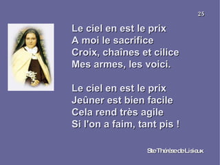 Le ciel en est le prix A moi le sacrifice  Croix, chaînes et cilice  Mes armes, les voici. Le ciel en est le prix  Jeûner est bien facile  Cela rend très agile  Si l'on a faim, tant pis ! Ste Thérèse de Lisieux 25 
