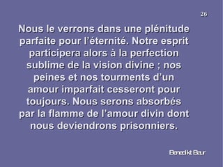 Nous le verrons dans une plénitude parfaite pour l’éternité. Notre esprit participera alors à la perfection sublime de la vision divine ; nos peines et nos tourments d’un amour imparfait cesseront pour toujours. Nous serons absorbés par la flamme de l’amour divin dont nous deviendrons prisonniers. Benedikt Baur 26 