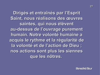 Dirigés et entraînés par l’Esprit Saint, nous réalisons des œuvres saintes, qui nous élèvent au-dessus de l’ouvrage purement humain. Notre volonté humaine a acquis le rythme et la régularité de la volonté et de l’action de Dieu ; nos actions sont plus les siennes que les nôtres.  Benedikt Baur 27 