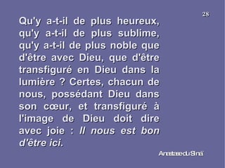 Qu'y a-t-il de plus heureux, qu'y a-t-il de plus sublime, qu'y a-t-il de plus noble que d'être avec Dieu, que d'être transfiguré en Dieu dans la lumière ? Certes, chacun de nous, possédant Dieu dans son cœur, et transfiguré à l'image de Dieu doit dire avec joie :  Il nous est bon d'être ici . Anastase du Sinaï  28 