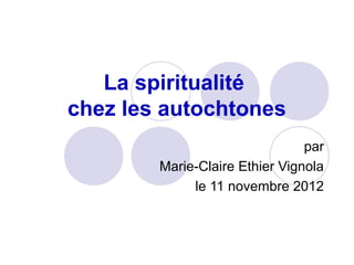 La spiritualité
chez les autochtones
                                par
        Marie-Claire Ethier Vignola
             le 11 novembre 2012
 