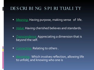 DESCRIBING SPIRITUALITY Meaning:  Having purpose, making sense  of  life. Value:  Having cherished believes and standards. Transcendence:  Appreciating a dimension that is beyond the self. Connecting:  Relating to others . Becoming:   Which involves reflection, allowing life to unfold, and knowing who one is 
