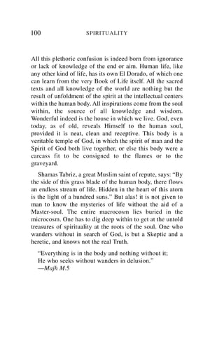 100                   SPIRITUALITY



All this plethoric confusion is indeed born from ignorance
or lack of knowledge of the end or aim. Human life, like
any other kind of life, has its own El Dorado, of which one
can learn from the very Book of Life itself. All the sacred
texts and all knowledge of the world are nothing but the
result of unfoldment of the spirit at the intellectual centers
within the human body. All inspirations come from the soul
within, the source of all knowledge and wisdom.
Wonderful indeed is the house in which we live. God, even
today, as of old, reveals Himself to the human soul,
provided it is neat, clean and receptive. This body is a
veritable temple of God, in which the spirit of man and the
Spirit of God both live together, or else this body were a
carcass fit to be consigned to the flames or to the
graveyard.
   Shamas Tabriz, a great Muslim saint of repute, says: “By
the side of this grass blade of the human body, there flows
an endless stream of life. Hidden in the heart of this atom
is the light of a hundred suns.” But alas! it is not given to
man to know the mysteries of life without the aid of a
Master-soul. The entire macrocosm lies buried in the
microcosm. One has to dig deep within to get at the untold
treasures of spirituality at the roots of the soul. One who
wanders without in search of God, is but a Skeptic and a
heretic, and knows not the real Truth.
  “Everything is in the body and nothing without it;
  He who seeks without wanders in delusion.”
  —Majh M.5
 