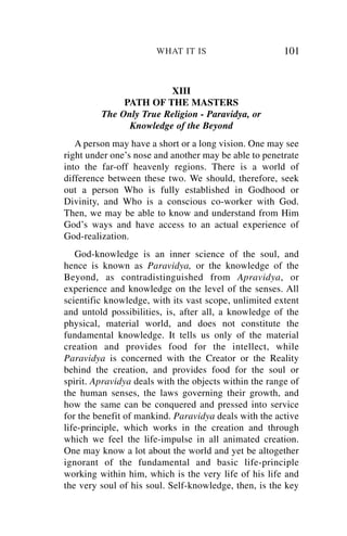 WHAT IT IS                       101


                        XIII
              PATH OF THE MASTERS
         The Only True Religion - Paravidya, or
               Knowledge of the Beyond
   A person may have a short or a long vision. One may see
right under one’s nose and another may be able to penetrate
into the far-off heavenly regions. There is a world of
difference between these two. We should, therefore, seek
out a person Who is fully established in Godhood or
Divinity, and Who is a conscious co-worker with God.
Then, we may be able to know and understand from Him
God’s ways and have access to an actual experience of
God-realization.
   God-knowledge is an inner science of the soul, and
hence is known as Paravidya, or the knowledge of the
Beyond, as contradistinguished from Apravidya, or
experience and knowledge on the level of the senses. All
scientific knowledge, with its vast scope, unlimited extent
and untold possibilities, is, after all, a knowledge of the
physical, material world, and does not constitute the
fundamental knowledge. It tells us only of the material
creation and provides food for the intellect, while
Paravidya is concerned with the Creator or the Reality
behind the creation, and provides food for the soul or
spirit. Apravidya deals with the objects within the range of
the human senses, the laws governing their growth, and
how the same can be conquered and pressed into service
for the benefit of mankind. Paravidya deals with the active
life-principle, which works in the creation and through
which we feel the life-impulse in all animated creation.
One may know a lot about the world and yet be altogether
ignorant of the fundamental and basic life-principle
working within him, which is the very life of his life and
the very soul of his soul. Self-knowledge, then, is the key
 