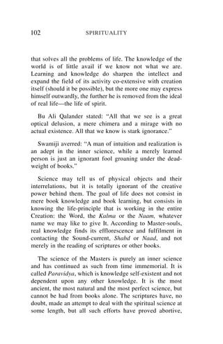 102                  SPIRITUALITY



that solves all the problems of life. The knowledge of the
world is of little avail if we know not what we are.
Learning and knowledge do sharpen the intellect and
expand the field of its activity co-extensive with creation
itself (should it be possible), but the more one may express
himself outwardly, the further he is removed from the ideal
of real life—the life of spirit.

   Bu Ali Qalander stated: “All that we see is a great
optical delusion, a mere chimera and a mirage with no
actual existence. All that we know is stark ignorance.”

  Swamiji averred: “A man of intuition and realization is
an adept in the inner science, while a merely learned
person is just an ignorant fool groaning under the dead-
weight of books.”

   Science may tell us of physical objects and their
interrelations, but it is totally ignorant of the creative
power behind them. The goal of life does not consist in
mere book knowledge and book learning, but consists in
knowing the life-principle that is working in the entire
Creation: the Word, the Kalma or the Naam, whatever
name we may like to give It. According to Master-souls,
real knowledge finds its efflorescence and fulfilment in
contacting the Sound-current, Shabd or Naad, and not
merely in the reading of scriptures or other books.

   The science of the Masters is purely an inner science
and has continued as such from time immemorial. It is
called Paravidya, which is knowledge self-existent and not
dependent upon any other knowledge. It is the most
ancient, the most natural and the most perfect science, but
cannot be had from books alone. The scriptures have, no
doubt, made an attempt to deal with the spiritual science at
some length, but all such efforts have proved abortive,
 