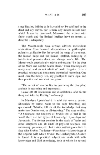 WHAT IT IS                        103


since Reality, infinite as It is, could not be confined in the
dead and dry leaves, nor is there any model outside with
which It can be compared. Moreover, the writers with
finite words and the limited intellect have no means to
describe it adequately.

   The Master-souls have always advised meticulous
abstention from learned disputations or philosophic
polemics, as Reality lies far beyond the range of the senses,
the human mind and the human intellect. Indulging in
intellectual pursuits does not change one’s life. The
Master-souls emphatically enjoin and ordain: “Be the doer
of the Word and not the hearer alone.” Their teachings are
ready cash and do not admit of credit bargains. It is a
practical science and not a mere theoretical reasoning. One
must learn the theory first, say goodbye to one’s logic, and
then practice and see what one gains.

   “The secret of success lies in practicing the discipline
and not in reasoning and arguments;
   Leave off all discussions and dissertations, and do the
thing and take the Reality.” —Swamiji
   In Mandyuk Upanishad it is said that once a person,
Shounack by name, went to the sage Bhardwaj and
questioned: “Master, tell me of the knowledge that may
make one Omniscient, or all-knowing.” The sage replied:
“O Shounack! the knowers of Brahm tell us that in the
world there are two types of knowledge: Apravidya and
Paraviyda. The former consists in the study of Vedas and
other scriptures and all kinds of physical sciences, like
astronomy, grammar, etc., but it does not bring one face to
face with Brahm. The latter—Paravidya—is knowledge of
the Beyond, with which Brahm, the Unchangeable Ashkar,
is found. It is a practical subject and deals with self-
knowledge and God knowledge, both of which lie beyond
 