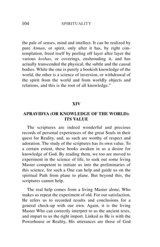 104                   SPIRITUALITY



the pale of senses, mind and intellect. It can be realized by
pure Atman, or spirit, only after it has, by right con-
templation, freed itself by peeling off layer after layer the
various koshas, or coverings, enshrouding it, and has
actually transcended the physical, the subtle and the causal
bodies. While the one is purely a bookish knowledge of the
world, the other is a science of inversion, or withdrawal of
the spirit from the world and from worldly objects and
relations, and this is the root of all knowledge.”



                            XIV

APRAVIDYA (OR KNOWLEDGE OF THE WORLD):
               ITS VALUE
   The scriptures are indeed wonderful and precious
records of personal experiences of the great Souls in their
quest for Reality, and, as such are worthy of respect and
adoration. The study of the scriptures has its own value. To
a certain extent, these books awaken in us a desire for
knowledge of God. By reading them, we too are moved to
experiment in the science of life, to seek out some living
Master competent to initiate us into the preliminaries of
this science, for such a One can help and guide us on the
spiritual Path from plane to plane. But beyond this, the
scriptures cannot help.
  The real help comes from a living Master alone, Who
makes us repeat the experiment of old. For our satisfaction,
He refers us to recorded results and conclusions for a
general check-up with our own. Again, it is the living
Master Who can correctly interpret to us the ancient texts,
and impart to us the right import. Linked as He is with the
Powerhouse or Reality, His utterances are those of God
 
