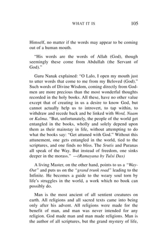WHAT IT IS                       105


Himself, no matter if the words may appear to be coming
out of a human mouth.
   “His words are the words of Allah (God), though
seemingly these come from Abdullah (the Servant of
God).”
   Guru Nanak explained: “O Lalo, I open my mouth just
to utter words that come to me from my Beloved (God).”
Such words of Divine Wisdom, coming directly from God-
men are more precious than the most wonderful thoughts
recorded in the holy books. All these, have no other value
except that of creating in us a desire to know God, but
cannot actually help us to introvert, to tap within, to
withdraw and recede back and be linked with Word, Naam
or Kalma. “But, unfortunately, the people of the world get
entangled in the books, wholly and solely depend upon
them as their mainstay in life, without attempting to do
what the books say: “Get attuned with God.” Without this
attunement, one gets entangled in the world, tied to the
scriptures, and one finds no bliss. The Srutis and Puranas
all speak of the Way. But instead of freedom, one sinks
deeper in the morass.” —(Ramayana by Tulsi Das)
   A living Master, on the other hand, points to us a “Way-
Out” and puts us on the “grand trunk road” leading to the
Infinite. He becomes a guide to the weary soul torn by
life’s struggles in the world, a work which no book can
possibly do.
   Man is the most ancient of all sentient creatures on
earth. All religions and all sacred texts came into being
only after his advent. All religions were made for the
benefit of man, and man was never intended for any
religion. God made man and man made religions. Man is
the author of all scriptures, but the grand mystery of life,
 