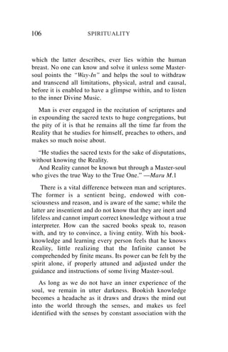 106                   SPIRITUALITY



which the latter describes, ever lies within the human
breast. No one can know and solve it unless some Master-
soul points the “Way-In” and helps the soul to withdraw
and transcend all limitations, physical, astral and causal,
before it is enabled to have a glimpse within, and to listen
to the inner Divine Music.
   Man is ever engaged in the recitation of scriptures and
in expounding the sacred texts to huge congregations, but
the pity of it is that he remains all the time far from the
Reality that he studies for himself, preaches to others, and
makes so much noise about.
  “He studies the sacred texts for the sake of disputations,
without knowing the Reality.
  And Reality cannot be known but through a Master-soul
who gives the true Way to the True One.” —Maru M.1
    There is a vital difference between man and scriptures.
The former is a sentient being, endowed with con-
sciousness and reason, and is aware of the same; while the
latter are insentient and do not know that they are inert and
lifeless and cannot impart correct knowledge without a true
interpreter. How can the sacred books speak to, reason
with, and try to convince, a living entity. With his book-
knowledge and learning every person feels that he knows
Reality, little realizing that the Infinite cannot be
comprehended by finite means. Its power can be felt by the
spirit alone, if properly attuned and adjusted under the
guidance and instructions of some living Master-soul.
   As long as we do not have an inner experience of the
soul, we remain in utter darkness. Bookish knowledge
becomes a headache as it draws and draws the mind out
into the world through the senses, and makes us feel
identified with the senses by constant association with the
 