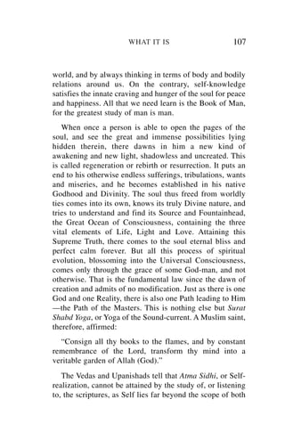 WHAT IT IS                       107


world, and by always thinking in terms of body and bodily
relations around us. On the contrary, self-knowledge
satisfies the innate craving and hunger of the soul for peace
and happiness. All that we need learn is the Book of Man,
for the greatest study of man is man.
   When once a person is able to open the pages of the
soul, and see the great and immense possibilities lying
hidden therein, there dawns in him a new kind of
awakening and new light, shadowless and uncreated. This
is called regeneration or rebirth or resurrection. It puts an
end to his otherwise endless sufferings, tribulations, wants
and miseries, and he becomes established in his native
Godhood and Divinity. The soul thus freed from worldly
ties comes into its own, knows its truly Divine nature, and
tries to understand and find its Source and Fountainhead,
the Great Ocean of Consciousness, containing the three
vital elements of Life, Light and Love. Attaining this
Supreme Truth, there comes to the soul eternal bliss and
perfect calm forever. But all this process of spiritual
evolution, blossoming into the Universal Consciousness,
comes only through the grace of some God-man, and not
otherwise. That is the fundamental law since the dawn of
creation and admits of no modification. Just as there is one
God and one Reality, there is also one Path leading to Him
—the Path of the Masters. This is nothing else but Surat
Shabd Yoga, or Yoga of the Sound-current. A Muslim saint,
therefore, affirmed:
  “Consign all thy books to the flames, and by constant
remembrance of the Lord, transform thy mind into a
veritable garden of Allah (God).”
   The Vedas and Upanishads tell that Atma Sidhi, or Self-
realization, cannot be attained by the study of, or listening
to, the scriptures, as Self lies far beyond the scope of both
 