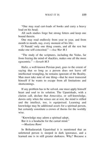 WHAT IT IS                      109


   “One may read cart-loads of books and carry a heavy
load on his head;
   All such studies forge but strong fetters and keep one
bound therein.
   One may read endlessly from year to year, and from
month to month, nay, every moment of his life;
   O Nanak! only one thing counts, and all the rest but
make one self-conceited.” —Asa War M.1
   “The study of the scriptures, including the Vedas, far
from freeing the mind of shackles, makes one all the more
egocentric.” —Sorath M.5
   Hafiz, a well-known Persian poet, goes to the extent of
saying that so long as a person does not leave off
intellectual wrangling, he remains ignorant of the Reality.
Man must take note of one thing—that he must transcend
himself if he wants to escape from all limitations and
shortcomings.
   If any problem has to be solved, one must apply himself
heart and soul to its solution. The Upanishads, with a
clarion call, declare that Atmavidya, or self-knowledge,
dawns only when the senses are at rest, the mind is stilled
and the intellect, too, is equipoised. Learning and
knowledge may be additional assets for a spiritual person,
but certainly constitute a crown of thorns for the worldly
wise.
  “Knowledge may adorn a spiritual adept,
  But it is a headache for the carnal mind.”
  —Maulana Rumi
   In Brihadaraniak Upanishad it is mentioned that an
unlettered person is steeped in dark ignorance, and a
learned one is in still greater darkness. Why? Because a
 