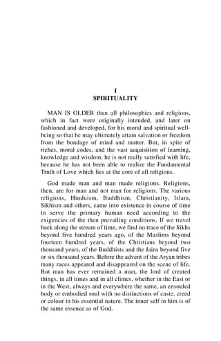 I
                     SPIRITUALITY

   MAN IS OLDER than all philosophies and religions,
which in fact were originally intended, and later on
fashioned and developed, for his moral and spiritual well-
being so that he may ultimately attain salvation or freedom
from the bondage of mind and matter. But, in spite of
riches, moral codes, and the vast acquisition of learning,
knowledge and wisdom, he is not really satisfied with life,
because he has not been able to realize the Fundamental
Truth of Love which lies at the core of all religions.
   God made man and man made religions. Religions,
then, are for man and not man for religions. The various
religions, Hinduism, Buddhism, Christianity, Islam,
Sikhism and others, came into existence in course of time
to serve the primary human need according to the
exigencies of the then prevailing conditions. If we travel
back along the stream of time, we find no trace of the Sikhs
beyond five hundred years ago, of the Muslims beyond
fourteen hundred years, of the Christians beyond two
thousand years, of the Buddhists and the Jains beyond five
or six thousand years. Before the advent of the Aryan tribes
many races appeared and disappeared on the scene of life.
But man has ever remained a man, the lord of created
things, in all times and in all climes, whether in the East or
in the West, always and everywhere the same, an ensouled
body or embodied soul with no distinctions of caste, creed
or colour in his essential nature. The inner self in him is of
the same essence as of God.
 