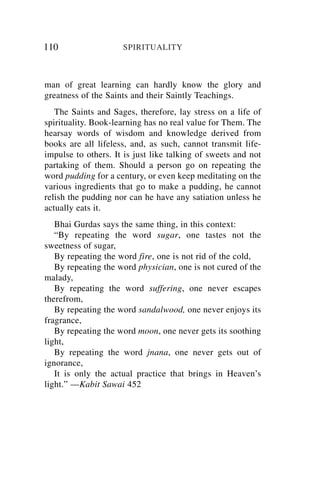 110                  SPIRITUALITY



man of great learning can hardly know the glory and
greatness of the Saints and their Saintly Teachings.
   The Saints and Sages, therefore, lay stress on a life of
spirituality. Book-learning has no real value for Them. The
hearsay words of wisdom and knowledge derived from
books are all lifeless, and, as such, cannot transmit life-
impulse to others. It is just like talking of sweets and not
partaking of them. Should a person go on repeating the
word pudding for a century, or even keep meditating on the
various ingredients that go to make a pudding, he cannot
relish the pudding nor can he have any satiation unless he
actually eats it.
   Bhai Gurdas says the same thing, in this context:
   “By repeating the word sugar, one tastes not the
sweetness of sugar,
   By repeating the word fire, one is not rid of the cold,
   By repeating the word physician, one is not cured of the
malady,
   By repeating the word suffering, one never escapes
therefrom,
   By repeating the word sandalwood, one never enjoys its
fragrance,
   By repeating the word moon, one never gets its soothing
light,
   By repeating the word jnana, one never gets out of
ignorance,
   It is only the actual practice that brings in Heaven’s
light.” —Kabit Sawai 452
 