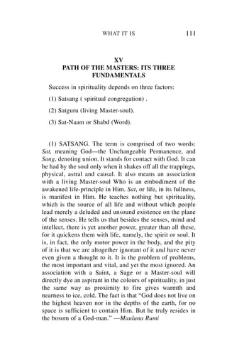 WHAT IT IS                        111


                     XV
        PATH OF THE MASTERS: ITS THREE
                FUNDAMENTALS
  Success in spirituality depends on three factors:
  (1) Satsang ( spiritual congregation) .
  (2) Satguru (living Master-soul).
  (3) Sat-Naam or Shabd (Word).


   (1) SATSANG. The term is comprised of two words:
Sat, meaning God—the Unchangeable Permanence, and
Sang, denoting union. It stands for contact with God. It can
be had by the soul only when it shakes off all the trappings,
physical, astral and causal. It also means an association
with a living Master-soul Who is an embodiment of the
awakened life-principle in Him. Sat, or life, in its fullness,
is manifest in Him. He teaches nothing but spirituality,
which is the source of all life and without which people
lead merely a deluded and unsound existence on the plane
of the senses. He tells us that besides the senses, mind and
intellect, there is yet another power, greater than all these,
for it quickens them with life, namely, the spirit or soul. It
is, in fact, the only motor power in the body, and the pity
of it is that we are altogether ignorant of it and have never
even given a thought to it. It is the problem of problems,
the most important and vital, and yet the most ignored. An
association with a Saint, a Sage or a Master-soul will
directly dye an aspirant in the colours of spirituality, in just
the same way as proximity to fire gives warmth and
nearness to ice, cold. The fact is that “God does not live on
the highest heaven nor in the depths of the earth, for no
space is sufficient to contain Him. But he truly resides in
the bosom of a God-man.” —Maulana Rumi
 