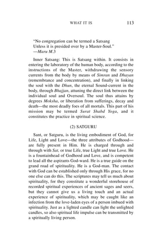 WHAT IT IS                        113


  “No congregation can be termed a Satsang
  Unless it is presided over by a Master-Soul.”
  —Maru M.3
   Inner Satsang: This is Satsang within. It consists in
entering the laboratory of the human body, according to the
instructions of the Master, withdrawing the sensory
currents from the body by means of Simran and Dhayan
(remembrance and concentration), and finally in linking
the soul with the Dhun, the eternal Sound-current in the
body, through Bhajjan, attuning the direct link between the
individual soul and Oversoul. The soul thus attains by
degrees Moksha, or liberation from sufferings, decay and
death—the most deadly foes of all mortals. This part of his
mission may be termed Surat Shabd Yoga, and it
constitutes the practice in spiritual science.

                        (2) SATGURU
   Sant, or Satguru, is the living embodiment of God, for
Life, Light and Love—the three attributes of Godhood—
are fully present in Him. He is charged through and
through with Sat, or true Life, true Light and true Love. He
is a fountainhead of Godhood and Love, and is competent
to lead all the aspirants God-ward. He is a true guide on the
grand road of spirituality. He is a God-man. The contact
with God can be established only through His grace, for no
one else can do this. The scriptures may tell us much about
spirituality, for they constitute a wonderful storehouse of
recorded spiritual experiences of ancient sages and seers,
but they cannot give us a living touch and an actual
experience of spirituality, which may be caught like an
infection from the love-laden eyes of a person imbued with
spirituality. Just as a lighted candle can light the unlighted
candles, so also spiritual life impulse can be transmitted by
a spiritually living person.
 