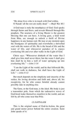 114                   SPIRITUALITY



  “He alone lives who is in touch with God within,
  O Nanak! all the rest are really dead.” —Majh War M.1
   A God-man is truly the mouthpiece of God. God speaks
through Saints and Seers, and reveals Himself through His
prophets. The nearness of a living Master is the greatest
blessing that one can have. A loving gaze, a kind word
from Him, are enough to unlock a thrill of Divine
happiness in any human soul. He may at any moment open
the floodgates of spirituality and overwhelm a shrivelled
soul with the waters of life. He is the bread of life and the
water of life, and whosoever partakes of it, enjoys
everlasting life and ever after walks in the Light of God.
  Christ says: “Whosoever drinketh of the water that I
shall give him shall never thirst; but the water I shall give
him shall be in him a well of water springing up into
everlasting life.” —John 3-14
   “I am the Light of the world, and he that followeth Me,
shall not walk in darkness, but shall have the Light of
Life.” —John 8-12
   But much depends on the simplicity and sincerity of the
seeker, his loving devotion and faith and, above all, his
receptivity, for be who comes brimful already cannot
possibly take in anything else.
   The Guru, or the God-man, is the ideal. His body is just
a transmitter pole, from which the radioactive waves of
God-hood make themselves manifest in the world, and are
felt by all who come near that Pole.

                       (3) SATNAAM
  This is the original name of God-in-Action, the great
and grand motor power behind the entire creation. Saint
John speaks of it:
 
