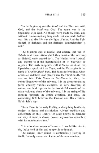 WHAT IT IS                       115


   “In the beginning was the Word, and the Word was with
God, and the Word was God. The same was in the
beginning with God. All things were made by Him, and
without Him was not anything made that was made. In Him
was life, and the life was the light of man. And the light
shineth in darkness and the darkness comprehendeth it
not.”

   The Muslims call it Kalma, and declare that the 14
Tabaks or divisions (into which they consider the universe
as divided) were created by it. The Hindus term it Naad,
and ascribe to it the manifestation of 14 Bhavans, or
regions. The Sikh scriptures call it Shabd or Bani, the
Upanishads speak of it as Udgit, and the Vedas give it the
name of Sruti or Akash Bani. The Saints refer to it as Naam
or Shabd, and there is no place where the vibrations thereof
are not felt. This Naam or Sat-Naam is, then, the
controlling power of the universe. It is the great cementing
force whereby various elements, so very divergent in
nature, are held together in the wonderful mosaic of the
many-coloured dome of the universe. It is the string of life
running through the entire creation, and thus, the
connecting link between the Creator and His creation.
Kabir Sahib says:

  “Ram Naam is the only Reality, and anything besides is
subject to decay and dissolution. Always meditate and
concentrate on this Reality, for death knows no calendar
and may, at home or abroad, pounce any moment upon thee
with its murderous claws.”

   “He who alone knows of Naam as I would like him to
do, I take hold of him and support him through.
   The natural inner music is continuously flowing of
itself, But only a rare soul knows of this communion;
 