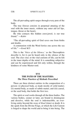 116                    SPIRITUALITY



   The all-pervading spirit surges through every pore of the
body.
   The true Simran consists in perpetual attuning of the
soul with the inner music, without any outer aid (of lips,
tongue, throat or the heart).
   He who contacts this hidden crest-jewel, is our true
friend.” —Kabir
   “The all-pervading spirit of God saves one from births
and deaths.
   A communion with the Word ferries one across the sea
of life.” —Gond M.5
   This is the ‘Voice of the Silence,’ as the Theosophists
describe it, for it can be heard only in the silence of the
soul. The elan vital, or the vital currents of life, can be felt
in the inner depths of the mind. It is something subjective
and can be experienced and felt only within, through the
kindness of some Master-soul.


                          XVI
            THE PATH OF THE MASTERS:
        The Three Practices of Methods Prescribed
   There are three distinct entities in the composition of a
person: (i) physical body, as made mostly of solid matter;
(ii) mental body, as made of subtle matter, and (iii) causal,
or the seed body, that holds the first two.
   The spirit or soul works through all the three bodies. The
various bodies, sooner or later, are bound to disintegrate
and dissolve, while the soul is indestructible, an ever-
living entity beyond the sway of Kaal (time) or death. It is
the spark from the Divine Forge, at which the Life Current
is forged to shape the world and to bring it into being. The
 