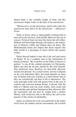 WHAT IT IS                       117


human body is the veritable temple of God, and this
microcosm simply works on the lines of the macrocosm.
  “Macrocosm is in the microcosm, and he who seeks the
macrocosm must find it in the microcosm.” —Dhanasari
Peepa
    Truth, or Naam, alone is imperceptibly working both in
man and in the universe. God and His Spirit are but one in
essence. To know God, one must first know the self within.
Without self-knowledge through self-analysis, the realiza-
tion of Oneness within and without does not dawn. The
Mohammedan Saints also impart that Alam-i-Saghir (the
little world) is a prototype of Alam-i-Kabir (the greater
world).
   Thrice blessed indeed is man. He is the roof and crown
of things! To be a complete man is the culmination of
human existence. “Be ye perfect as thy Father in heaven is
perfect,” is one of the cardinal principles in Christianity.
Kabir says that the devotee should be like God himself.
This perfection must, therefore, be three-fold: physical,
mental and spiritual. To a certain extent, one has to depend
on his own individual effort, but much depends on outer
aid. In Nature fruit trees fructify in a much shorter time if
they are scientifically fed than if left to themselves. The
same principle works with still greater force in the case of
sentient and conscious human beings. A person with the
help of a Master-soul can more readily, more easily and
more quickly gain spiritual attainments than otherwise. But
the association and aid must be sought from a perfect
Master, well-versed not only in the theory but also in the
practice of the science of spirituality.
   Again, an aspirant has to be very particular in the matter
of his food, his conduct and his environment, all of which
 