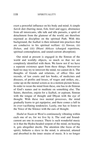 118                   SPIRITUALITY



exert a powerful influence on his body and mind. A simple
Satvik diet (barring meat, fish, fowl and eggs), abstinence
from all intoxicants, idle talk and idle pursuits, a spirit of
detachment from the glamour of the world, are therefore
enjoined as discipline on the spiritual Path. With this
background, the Sadhak is then initiated into practices that
are conducive to his spiritual welfare: (i) Simran, (ii)
Dyhan, and (iii) Dhuni Abhyas (charged repetition,
spiritual contemplation, and sound-current absorption).
   Our mind at present is engaged in the Simran of the
world and worldly objects, so much so that we are
completely identified with them. We know not if we have
a separate existence apart from these things. Howsoever
hard we may try to introvert the mind, we cannot do it. The
thoughts of friends and relations, of office files and
records, of law courts and law books, of medicines and
diseases, of profits and losses, of wages and strikes, etc.,
come up on the mental screen as in a motion-picture house.
In order to wean the mind from these, one has to do Simran
of God’s names and to meditate on something else. The
Saints, therefore, enjoin for a Sadhak, or aspirant, Simran
with the tongue of thought and Dhyan with the eye of
thought. With these two mental processes, the mind
gradually learns to get equipoise, and there comes a lull in
its ever-vacillating tendencies. Lastly, one has to listen to
the Voice of the Silence with the ears of thought.
    Shabd or Naam or Word is continuously vibrating within
each one of us, for we live by it. The soul and Sound-
current are one in essence. There is such wonderful music
in it that the Hydra-headed serpent of the mind, on hearing
it, gets altogether docile. The attention (the focus of the
spirit), hitherto a slave to the mind, is attracted, attuned
and absorbed in the inner strains of music. It is no longer
 