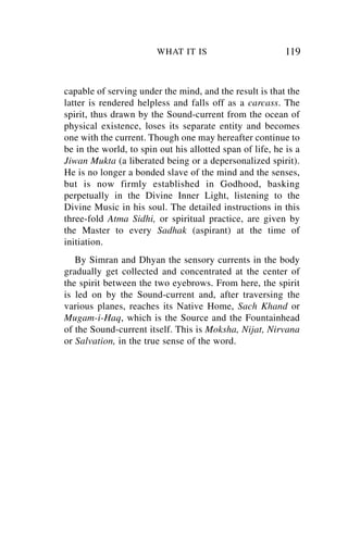 WHAT IT IS                         119


capable of serving under the mind, and the result is that the
latter is rendered helpless and falls off as a carcass. The
spirit, thus drawn by the Sound-current from the ocean of
physical existence, loses its separate entity and becomes
one with the current. Though one may hereafter continue to
be in the world, to spin out his allotted span of life, he is a
Jiwan Mukta (a liberated being or a depersonalized spirit).
He is no longer a bonded slave of the mind and the senses,
but is now firmly established in Godhood, basking
perpetually in the Divine Inner Light, listening to the
Divine Music in his soul. The detailed instructions in this
three-fold Atma Sidhi, or spiritual practice, are given by
the Master to every Sadhak (aspirant) at the time of
initiation.
   By Simran and Dhyan the sensory currents in the body
gradually get collected and concentrated at the center of
the spirit between the two eyebrows. From here, the spirit
is led on by the Sound-current and, after traversing the
various planes, reaches its Native Home, Sach Khand or
Mugam-i-Haq, which is the Source and the Fountainhead
of the Sound-current itself. This is Moksha, Nijat, Nirvana
or Salvation, in the true sense of the word.
 