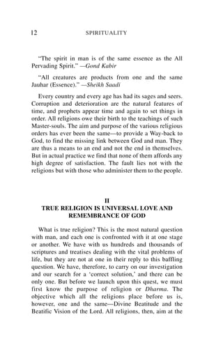 12                   SPIRITUALITY



  “The spirit in man is of the same essence as the All
Pervading Spirit.” —Gond Kabir
  “All creatures are products from one and the same
Jauhar (Essence).” —Sheikh Saadi
   Every country and every age has had its sages and seers.
Corruption and deterioration are the natural features of
time, and prophets appear time and again to set things in
order. All religions owe their birth to the teachings of such
Master-souls. The aim and purpose of the various religious
orders has ever been the same—to provide a Way-back to
God, to find the missing link between God and man. They
are thus a means to an end and not the end in themselves.
But in actual practice we find that none of them affords any
high degree of satisfaction. The fault lies not with the
religions but with those who administer them to the people.



                       II
     TRUE RELIGION IS UNIVERSAL LOVE AND
            REMEMBRANCE OF GOD

   What is true religion? This is the most natural question
with man, and each one is confronted with it at one stage
or another. We have with us hundreds and thousands of
scriptures and treatises dealing with the vital problems of
life, but they are not at one in their reply to this baffling
question. We have, therefore, to carry on our investigation
and our search for a ‘correct solution,’ and there can be
only one. But before we launch upon this quest, we must
first know the purpose of religion or Dharma. The
objective which all the religions place before us is,
however, one and the same—Divine Beatitude and the
Beatific Vision of the Lord. All religions, then, aim at the
 
