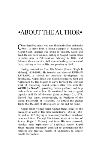 •ABOUT THE AUTHOR•

C   onsidered by many who met Him in the East and in the
    West to have been a living example of Sainthood,
Kirpal Singh inspired true living in thought, word, and
deed. He was born in a rural setting of Sayyad Kasran (then
in India, now in Pakistan) on February 6, 1894, and
followed the career of a civil servant in the government of
India, retiring to live on His own pension in 1947.
  Having instructions from His Master (Sawan Singh Ji
Maharaj, 1858-1948), He founded and directed RUHANI
SATSANG, a school for practical development in
Spirituality. Kirpal Singh was Commissioned by God and
Authorized by His Master to carry forward the spiritual
work of contacting honest seekers after God with the
WORD (or NAAM), providing further guidance and help
both without and within. He continued in that assigned
capacity until He left the earth plane on August 21, 1974.
Elected four times, consecutively, as President of the
World Fellowship of Religions, He upheld the eternal
Truth: that the Aim of all religions is One and the Same.
   Kirpal Singh visited major United States cities on the
occasions of each of His three world tours: 1955, in 1963-
64, and in 1972, staying in this country for three months or
more each time. Through His intense study at the feet of
Sawan Singh Ji Maharaj and from His own personal,
practical inner experiences of a spiritual nature, Kirpal
Singh became eminently qualified to communicate the
meaning and practical benefit of Spirituality to sincere
people everywhere.
 