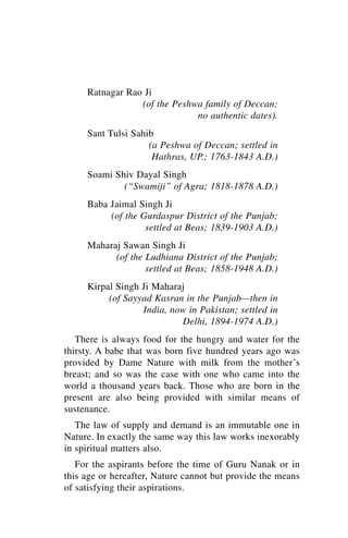 Ratnagar Rao Ji
                 (of the Peshwa family of Deccan;
                              no authentic dates).
     Sant Tulsi Sahib
                    (a Peshwa of Deccan; settled in
                     Hathras, UP.; 1763-1843 A.D.)
     Soami Shiv Dayal Singh
             (“Swamiji” of Agra; 1818-1878 A.D.)
     Baba Jaimal Singh Ji
          (of the Gurdaspur District of the Punjab;
                   settled at Beas; 1839-1903 A.D.)
     Maharaj Sawan Singh Ji
           (of the Ludhiana District of the Punjab;
                   settled at Beas; 1858-1948 A.D.)
     Kirpal Singh Ji Maharaj
          (of Sayyad Kasran in the Punjab—then in
                  India, now in Pakistan; settled in
                           Delhi, 1894-1974 A.D.)
   There is always food for the hungry and water for the
thirsty. A babe that was born five hundred years ago was
provided by Dame Nature with milk from the mother’s
breast; and so was the case with one who came into the
world a thousand years back. Those who are born in the
present are also being provided with similar means of
sustenance.
   The law of supply and demand is an immutable one in
Nature. In exactly the same way this law works inexorably
in spiritual matters also.
   For the aspirants before the time of Guru Nanak or in
this age or hereafter, Nature cannot but provide the means
of satisfying their aspirations.
 