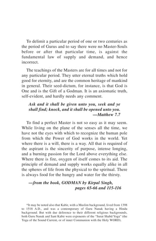 To delimit a particular period of one or two centuries as
the period of Gurus and to say there were no Master-Souls
before or after that particular time, is against the
fundamental law of supply and demand, and hence
incorrect.
   The teachings of the Masters are for all times and not for
any particular period. They utter eternal truths which hold
good for eternity, and are the common heritage of mankind
in general. Their seed-dictum, for instance, is that God is
One and is the Gift of a Godman. It is an axiomatic truth,
self-evident, and hardly needs any comment.
     Ask and it shall be given unto you, seek and ye
     shall find; knock, and it shall be opened unto you.
                                          —Matthew 7.7
   To find a perfect Master is not so easy as it may seem.
While living on the plane of the senses all the time, we
have not the eyes with which to recognize the human pole
from which the Power of God works in the world. Yet
where there is a will, there is a way. All that is required of
the aspirant is the sincerity of purpose, intense longing,
and a burning passion for the Lord above everything else.
Where there is fire, oxygen of itself comes to its aid. The
principle of demand and supply works equally alike in all
the spheres of life from the physical to the spiritual. There
is always food for the hungry and water for the thirsty.
     —from the book, GODMAN by Kirpal Singh,
                         pages 65-66 and 115-116


   *It may be noted also that Kabir, with a Muslim background, lived from 1398
to 1518 A.D., and was a contemporary of Guru Nanak having a Hindu
background. But with due deference to their different religious backgrounds,
both Guru Nanak and Sant Kabir were exponents of the “Surat Shabd Yoga” (the
Yoga of the Sound Current, or of inner Communion with the Holy WORD).
 