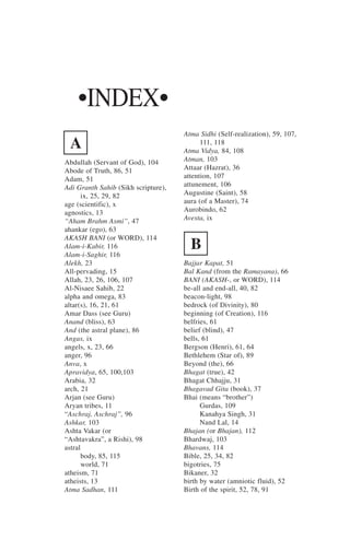 •INDEX•
                                     Atma Sidhi (Self-realization), 59, 107,
 A                                         111, 118
                                     Atma Vidya, 84, 108
Abdullah (Servant of God), 104       Atman, 103
Abode of Truth, 86, 51               Attaar (Hazrat), 36
Adam, 51                             attention, 107
Adi Granth Sahib (Sikh scripture),   attunement, 106
       ix, 25, 29, 82                Augustine (Saint), 58
age (scientific), x                  aura (of a Master), 74
agnostics, 13                        Aurobindo, 62
“Aham Brahm Asmi”, 47                Avesta, ix
ahankar (ego), 63
AKASH BANI (or WORD), 114
Alam-i-Kabir, 116
Alam-i-Saghir, 116
                                       B
Alekh, 23                            Bajjar Kapat, 51
All-pervading, 15                    Bal Kand (from the Ramayana), 66
Allah, 23, 26, 106, 107              BANI (AKASH-, or WORD), 114
Al-Nisaee Sahib, 22                  be-all and end-all, 40, 82
alpha and omega, 83                  beacon-light, 98
altar(s), 16, 21, 61                 bedrock (of Divinity), 80
Amar Dass (see Guru)                 beginning (of Creation), 116
Anand (bliss), 63                    belfries, 61
And (the astral plane), 86           belief (blind), 47
Angas, ix                            bells, 61
angels, x, 23, 66                    Bergson (Henri), 61, 64
anger, 96                            Bethlehem (Star of), 89
Anva, x                              Beyond (the), 66
Apravidya, 65, 100,103               Bhagat (true), 42
Arabia, 32                           Bhagat Chhajju, 31
arch, 21                             Bhagavad Gita (book), 37
Arjan (see Guru)                     Bhai (means “brother”)
Aryan tribes, 11                           Gurdas, 109
“Aschraj, Aschraj”, 96                     Kanahya Singh, 31
Ashkar, 103                                Nand Lal, 14
Ashta Vakar (or                      Bhajan (or Bhajan), 112
“Ashtavakra”, a Rishi), 98           Bhardwaj, 103
astral                               Bhavans, 114
       body, 85, 115                 Bible, 25, 34, 82
       world, 71                     bigotries, 75
atheism, 71                          Bikaner, 32
atheists, 13                         birth by water (amniotic fluid), 52
Atma Sadhan, 111                     Birth of the spirit, 52, 78, 91
 