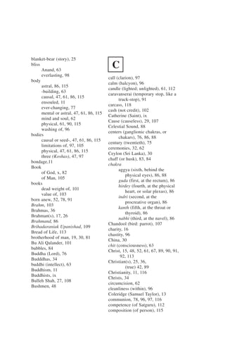 blanket-bear (story), 25
bliss
      Anand, 63
                                            C
      everlasting, 98
                                          call (clarion), 97
body
                                          calm (halcyon), 96
      astral, 86, 115
                                          candle (lighted; unlighted), 61, 112
      -building, 63
                                          caravanserai (temporary stop, like a
      causal, 47, 61, 86, 115
                                                truck-stop), 91
      ensouled, 11
                                          carcass, 118
      ever-changing, 77
                                          cash (not credit), 102
      mental or astral, 47, 61, 86, 115
                                          Catherine (Saint), ix
      mind and soul, 62
                                          Cause (causeless), 29, 107
      physical, 61, 90, 115
                                          Celestial Sound, 88
      washing of, 96
                                          centers (ganglionic chakras, or
bodies
                                                chakars), 76, 86, 88
      causal or seed-, 47, 61, 86, 115
                                          century (twentieth), 75
      limitations of, 97, 105
                                          ceremonies, 32, 62
      physical, 47, 61, 86, 115
                                          Ceylon (Sri Lanka), 30
      three (Koshas), 47, 97
                                          chaff (or husk), 83, 84
bondage,11
                                          chakra
Book
                                                aggya (sixth, behind the
      of God, x, 82
                                                    physical eyes), 86, 88
      of Man, 105
                                                guda (first, at the rectum), 86
books
                                                hirdey (fourth, at the physical
      dead weight of, 101
                                                    heart, or solar plexus), 86
      value of, 103
                                                indri (second, at the
born anew, 52, 78, 91
                                                    procreative organ), 86
Brahm, 103
                                                kanth (fifth, at the throat or
Brahmas, 36
                                                    thyroid), 86
Brahman(s), 17, 26
                                                nabhi (third, at the navel), 86
Brahmand, 86
                                          Chandool (bird: parrot), 107
Brihadaraniak Upanishad, 109
                                          charity, 16
Bread of Life, 113
                                          chastity, 96
brotherhood of man, 19, 30, 81
                                          China, 30
Bu Ali Qalander, 101
                                          chit (consciousness), 63
bubbles, 84
                                          Christ, 15, 48, 52, 61, 67, 89, 90, 91,
Buddha (Lord), 76
                                                 92, 113
Budddhas, 34
                                          Christian(s), 25, 36,
buddhi (intellect), 63
                                                    (true) 42, 89
Buddhism, 11
                                          Christianity, 11, 116
Buddhists, ix
                                          Christs, 34
Bulleh Shah, 27, 108
                                          circumcision, 62
Bushmen, 48
                                          cleanliness (within), 96
                                          Coleridge (Samuel Taylor), 13
                                          communion, 78, 96, 97, 116
                                          competence (of Satguru), 112
                                          composition (of person), 115
 