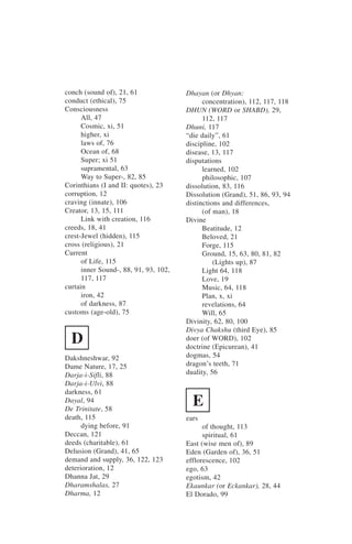 conch (sound of), 21, 61               Dhayan (or Dhyan:
conduct (ethical), 75                        concentration), 112, 117, 118
Consciousness                          DHUN (WORD or SHABD), 29,
      All, 47                                112, 117
      Cosmic, xi, 51                   Dhuni, 117
      higher, xi                       “die daily”, 61
      laws of, 76                      discipline, 102
      Ocean of, 68                     disease, 13, 117
      Super; xi 51                     disputations
      supramental, 63                        learned, 102
      Way to Super-, 82, 85                  philosophic, 107
Corinthians (I and II: quotes), 23     dissolution, 83, 116
corruption, 12                         Dissolution (Grand), 51, 86, 93, 94
craving (innate), 106                  distinctions and differences,
Creator, 13, 15, 111                         (of man), 18
      Link with creation, 116          Divine
creeds, 18, 41                               Beatitude, 12
crest-Jewel (hidden), 115                    Beloved, 21
cross (religious), 21                        Forge, 115
Current                                      Ground, 15, 63, 80, 81, 82
      of Life, 115                               (Lights up), 87
      inner Sound-, 88, 91, 93, 102,         Light 64, 118
      117, 117                               Love, 19
curtain                                      Music, 64, 118
      iron, 42                               Plan, x, xi
      of darkness, 87                        revelations, 64
customs (age-old), 75                        Will, 65
                                       Divinity, 62, 80, 100
                                       Divya Chakshu (third Eye), 85
  D                                    doer (of WORD), 102
                                       doctrine (Epicurean), 41
Dakshneshwar, 92                       dogmas, 54
Dame Nature, 17, 25                    dragon’s teeth, 71
Darja-i-Sifli, 88                      duality, 56
Darja-i-Ulvi, 88
darkness, 61
Dayal, 94
De Trinitate, 58
                                         E
death, 115                             ears
      dying before, 91                       of thought, 113
Deccan, 121                                  spiritual, 61
deeds (charitable), 61                 East (wise men of), 89
Delusion (Grand), 41, 65               Eden (Garden of), 36, 51
demand and supply, 36, 122, 123        efflorescence, 102
deterioration, 12                      ego, 63
Dhanna Jat, 29                         egotism, 42
Dharamshalas, 27                       Ekaunkar (or Eckankar), 28, 44
Dharma, 12                             El Dorado, 99
 
