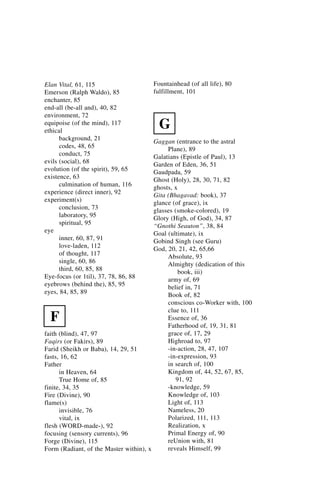Elan Vital, 61, 115                   Fountainhead (of all life), 80
Emerson (Ralph Waldo), 85             fulfillment, 101
enchanter, 85
end-all (be-all and), 40, 82
environment, 72
equipoise (of the mind), 117
ethical
                                        G
      background, 21                    Gaggan (entrance to the astral
      codes, 48, 65                          Plane), 89
      conduct, 75                       Galatians (Epistle of Paul), 13
evils (social), 68                      Garden of Eden, 36, 51
evolution (of the spirit), 59, 65       Gaudpada, 59
existence, 63                           Ghost (Holy), 28, 30, 71, 82
      culmination of human, 116         ghosts, x
experience (direct inner), 92           Gita (Bhagavad: book), 37
experiment(s)                           glance (of grace), ix
      conclusion, 73                    glasses (smoke-colored), 19
      laboratory, 95                    Glory (High, of God), 34, 87
      spiritual, 95                     “Gnothi Seauton”, 38, 84
eye                                     Goal (ultimate), ix
      inner, 60, 87, 91                 Gobind Singh (see Guru)
      love-laden, 112                   God, 20, 21, 42, 65,66
      of thought, 117                        Absolute, 93
      single, 60, 86                         Almighty (dedication of this
      third, 60, 85, 88                           book, iii)
Eye-focus (or 1til), 37, 78, 86, 88          army of, 69
eyebrows (behind the), 85, 95                belief in, 71
eyes, 84, 85, 89                             Book of, 82
                                             conscious co-Worker with, 100
                                             clue to, 111
  F                                          Essence of, 36
                                             Fatherhood of, 19, 31, 81
faith (blind), 47, 97                        grace of, 17, 29
Faqirs (or Fakirs), 89                       Highroad to, 97
Farid (Sheikh or Baba), 14, 29, 51           -in-action, 28, 47, 107
fasts, 16, 62                                -in-expression, 93
Father                                       in search of, 100
      in Heaven, 64                          Kingdom of, 44, 52, 67, 85,
      True Home of, 85                           91, 92
finite, 34, 35                               -knowledge, 59
Fire (Divine), 90                            Knowledge of, 103
flame(s)                                     Light of, 113
      invisible, 76                          Nameless, 20
      vital, ix                              Polarized, 111, 113
flesh (WORD-made-), 92                       Realization, x
focusing (sensory currents), 96              Primal Energy of, 90
Forge (Divine), 115                          reUnion with, 81
Form (Radiant, of the Master within), x      reveals Himself, 99
 
