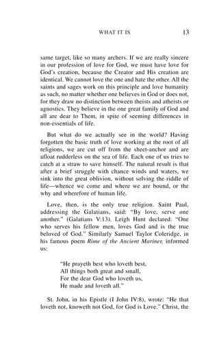 WHAT IT IS                        13


same target, like so many archers. If we are really sincere
in our profession of love for God, we must have love for
God’s creation, because the Creator and His creation are
identical. We cannot love the one and hate the other. All the
saints and sages work on this principle and love humanity
as such, no matter whether one believes in God or does not,
for they draw no distinction between theists and atheists or
agnostics. They believe in the one great family of God and
all are dear to Them, in spite of seeming differences in
non-essentials of life.
   But what do we actually see in the world? Having
forgotten the basic truth of love working at the root of all
religions, we are cut off from the sheet-anchor and are
afloat rudderless on the sea of life. Each one of us tries to
catch at a straw to save himself. The natural result is that
after a brief struggle with chance winds and waters, we
sink into the great oblivion, without solving the riddle of
life—whence we come and where we are bound, or the
why and wherefore of human life.
   Love, then, is the only true religion. Saint Paul,
addressing the Galatians, said: “By love, serve one
another.” (Galatians V:13). Leigh Hunt declared: “One
who serves his fellow men, loves God and is the true
beloved of God.” Similarly Samuel Taylor Coleridge, in
his famous poem Rime of the Ancient Mariner, informed
us:

        “He prayeth best who loveth best,
        All things both great and small,
        For the dear God who loveth us,
        He made and loveth all.”

   St. John, in his Epistle (I John IV:8), wrote: “He that
loveth not, knoweth not God, for God is Love.” Christ, the
 