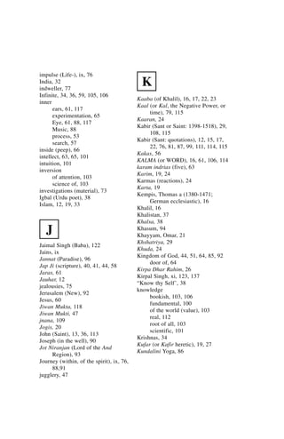 impulse (Life-), ix, 76
India, 32
indweller, 77
                                             K
Infinite, 34, 36, 59, 105, 106
                                           Kaaba (of Khalil), 16, 17, 22, 23
inner
                                           Kaal (or Kal, the Negative Power, or
      ears, 61, 117
                                                time), 79, 115
      experimentation, 65
                                           Kaaran, 24
      Eye, 61, 88, 117
                                           Kabir (Sant or Saint: 1398-1518), 29,
      Music, 88
                                                108, 115
      process, 53
                                           Kabir (Sant: quotations), 12, 15, 17,
      search, 57
                                                22, 76, 81, 87, 99, 111, 114, 115
inside (peep), 66
                                           Kakas, 56
intellect, 63, 65, 101
                                           KALMA (or WORD), 16, 61, 106, 114
intuition, 101
                                           karam indrias (five), 63
inversion
                                           Karim, 19, 24
      of attention, 103
                                           Karmas (reactions), 24
      science of, 103
                                           Karta, 19
investigations (material), 73
                                           Kempis, Thomas a (1380-1471;
Igbal (Urdu poet), 38
                                                German ecclesiastic), 16
Islam, 12, 19, 33
                                           Khalil, 16
                                           Khalistan, 37
                                           Khalsa, 38
   J                                       Khasum, 94
                                           Khayyam, Omar, 21
                                           Khshatriya, 29
Jaimal Singh (Baba), 122
                                           Khuda, 24
Jains, ix
                                           Kingdom of God, 44, 51, 64, 85, 92
Jannat (Paradise), 96
                                                door of, 64
Jap Ji (scripture), 40, 41, 44, 58
                                           Kirpa Dhar Rahim, 26
Jaras, 61
                                           Kirpal Singh, xi, 123, 137
Jauhar, 12
                                           “Know thy Self’, 38
jealousies, 75
                                           knowledge
Jerusalem (New), 92
                                                bookish, 103, 106
Jesus, 60
                                                fundamental, 100
Jiwan Mukta, 118
                                                of the world (value), 103
Jiwan Mukti, 47
                                                real, 112
jnana, 109
                                                root of all, 103
Jogis, 20
                                                scientific, 101
John (Saint), 13, 36, 113
                                           Krishnas, 34
Joseph (in the well), 90
                                           Kufar (or Kafir heretic), 19, 27
Jot Niranjan (Lord of the And
                                           Kundalini Yoga, 86
      Region), 93
Journey (within, of the spirit), ix, 76,
      88,91
jugglery, 47
 