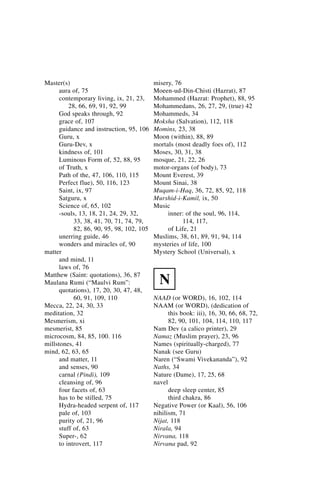 Master(s)                                  misery, 76
      aura of, 75                          Moeen-ud-Din-Chisti (Hazrat), 87
      contemporary living, ix, 21, 23,     Mohammed (Hazrat: Prophet), 88, 95
          28, 66, 69, 91, 92, 99           Mohammedans, 26, 27, 29, (true) 42
      God speaks through, 92               Mohammeds, 34
      grace of, 107                        Moksha (Salvation), 112, 118
      guidance and instruction, 95, 106    Momins, 23, 38
      Guru, x                              Moon (within), 88, 89
      Guru-Dev, x                          mortals (most deadly foes of), 112
      kindness of, 101                     Moses, 30, 31, 38
      Luminous Form of, 52, 88, 95         mosque, 21, 22, 26
      of Truth, x                          motor-organs (of body), 73
      Path of the, 47, 106, 110, 115       Mount Everest, 39
      Perfect flue), 50, 116, 123          Mount Sinai, 38
      Saint, ix, 97                        Muqam-i-Haq, 36, 72, 85, 92, 118
      Satguru, x                           Murshid-i-Kamil, ix, 50
      Science of, 65, 102                  Music
      -souls, 13, 18, 21, 24, 29, 32,           inner: of the soul, 96, 114,
            33, 38, 41, 70, 71, 74, 79,               114, 117,
            82, 86, 90, 95, 98, 102, 105        of Life, 21
      unerring guide, 46                   Muslims, 38, 61, 89, 91, 94, 114
      wonders and miracles of, 90          mysteries of life, 100
matter                                     Mystery School (Universal), x
      and mind, 11
      laws of, 76
Matthew (Saint: quotations), 36, 87
Maulana Rumi (“Maulvi Rum”:                  N
      quotations), 17, 20, 30, 47, 48,
            60, 91, 109, 110               NAAD (or WORD), 16, 102, 114
Mecca, 22, 24, 30, 33                      NAAM (or WORD), (dedication of
meditation, 32                                   this book: iii), 16, 30, 66, 68, 72,
Mesmerism, xi                                    82, 90, 101, 104, 114, 110, 117
mesmerist, 85                              Nam Dev (a calico printer), 29
microcosm, 84, 85, 100. 116                Namaz (Muslim prayer), 23, 96
millstones, 41                             Names (spiritually-charged), 77
mind, 62, 63, 65                           Nanak (see Guru)
      and matter, 11                       Naren (“Swami Vivekananda”), 92
      and senses, 90                       Naths, 34
      carnal (Pindi), 109                  Nature (Dame), 17, 25, 68
      cleansing of, 96                     navel
      four facets of, 63                         deep sleep center, 85
      has to be stilled, 75                      third chakra, 86
      Hydra-headed serpent of, 117         Negative Power (or Kaal), 56, 106
      pale of, 103                         nihilism, 71
      purity of, 21, 96                    Nijat, 118
      stuff of, 63                         Nirala, 94
      Super-, 62                           Nirvana, 118
      to introvert, 117                    Nirvana pad, 92
 