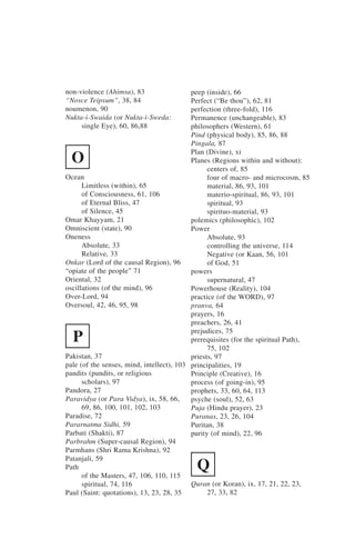 non-violence (Ahimsa), 83                  peep (inside), 66
“Nosce Teipsum”, 38, 84                    Perfect (“Be thou”), 62, 81
noumenon, 90                               perfection (three-fold), 116
Nukta-i-Swaida (or Nukta-i-Sweda:          Permanence (unchangeable), 83
     single Eye), 60, 86,88                philosophers (Western), 61
                                           Pind (physical body), 85, 86, 88
                                           Pingala, 87
                                           Plan (Divine), xi
  O                                        Planes (Regions within and without):
                                                 centers of, 85
Ocean                                            four of macro- and microcosm, 85
      Limitless (within), 65                     material, 86, 93, 101
      of Consciousness, 61, 106                  materio-spiritual, 86, 93, 101
      of Eternal Bliss, 47                       spiritual, 93
      of Silence, 45                             spirituo-material, 93
Omar Khayyam, 21                           polemics (philosophic), 102
Omniscient (state), 90                     Power
Oneness                                          Absolute, 93
      Absolute, 33                               controlling the universe, 114
      Relative, 33                               Negative (or Kaan, 56, 101
Onkar (Lord of the causal Region), 96            of God, 51
“opiate of the people” 71                  powers
Oriental, 32                                     supernatural, 47
oscillations (of the mind), 96             Powerhouse (Reality), 104
Over-Lord, 94                              practice (of the WORD), 97
Oversoul, 42, 46, 95, 98                   pranva, 64
                                           prayers, 16
                                           preachers, 26, 41
                                           prejudices, 75
  P                                        prerequisites (for the spiritual Path),
                                                 75, 102
Pakistan, 37                               priests, 97
pale (of the senses, mind, intellect), 103 principalities, 19
pandits (pundits, or religious             Principle (Creative), 16
      scholars), 97                        process (of going-in), 95
Pandora, 27                                prophets, 33, 60, 64, 113
Paravidya (or Para Vidya), ix, 58, 66,     psyche (soul), 52, 63
      69, 86, 100, 101, 102, 103           Puja (Hindu prayer), 23
Paradise, 72                               Puranas, 23, 26, 104
Pararnatma Sidhi, 59                       Puritan, 38
Parbati (Shakti), 87                       purity (of mind), 22, 96
Parbrahm (Super-causal Region), 94
Parmhans (Shri Rama Krishna), 92
Patanjali, 59
Path
      of the Masters, 47, 106, 110, 115
                                            Q
      spiritual, 74, 116                   Quran (or Koran), ix, 17, 21, 22, 23,
Paul (Saint: quotations), 13, 23, 28, 35         27, 33, 82
 