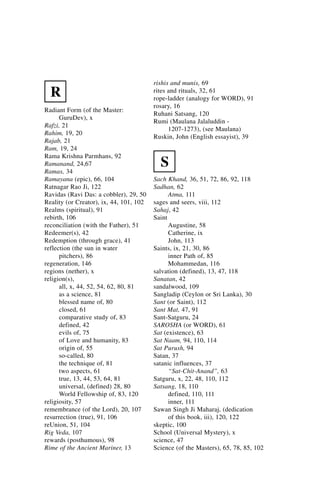 rishis and munis, 69
  R                                      rites and rituals, 32, 61
                                         rope-ladder (analogy for WORD), 91
                                         rosary, 16
Radiant Form (of the Master:
                                         Ruhani Satsang, 120
      GuruDev), x
                                         Rumi (Maulana Jalaluddin -
Rafzi, 21
                                               1207-1273), (see Maulana)
Rahim, 19, 20
                                         Ruskin, John (English essayist), 39
Rajab, 21
Ram, 19, 24
Rama Krishna Parmhans, 92
Ramanand, 24,67
Ramas, 34
                                           S
Ramayana (epic), 66, 104                 Sach Khand, 36, 51, 72, 86, 92, 118
Ratnagar Rao Ji, 122                     Sadhan, 62
Ravidas (Ravi Das: a cobbler), 29, 50          Atma, 111
Reality (or Creator), ix, 44, 101, 102   sages and seers, viii, 112
Realms (spiritual), 91                   Sahaj, 42
rebirth, 106                             Saint
reconciliation (with the Father), 51           Augustine, 58
Redeemer(s), 42                                Catherine, ix
Redemption (through grace), 41                 John, 113
reflection (the sun in water             Saints, ix, 21, 30, 86
      pitchers), 86                            inner Path of, 85
regeneration, 146                              Mohammedan, 116
regions (nether), x                      salvation (defined), 13, 47, 118
religion(s),                             Sanatan, 42
      all, x, 44, 52, 54, 62, 80, 81     sandalwood, 109
      as a science, 81                   Sangladip (Ceylon or Sri Lanka), 30
      blessed name of, 80                Sant (or Saint), 112
      closed, 61                         Sant Mat, 47, 91
      comparative study of, 83           Sant-Satguru, 24
      defined, 42                        SAROSHA (or WORD), 61
      evils of, 75                       Sat (existence), 63
      of Love and humanity, 83           Sat Naam, 94, 110, 114
      origin of, 55                      Sat Purush, 94
      so-called, 80                      Satan, 37
      the technique of, 81               satanic influences, 37
      two aspects, 61                          “Sat-Chit-Anand”, 63
      true, 13, 44, 53, 64, 81           Satguru, x, 22, 48, 110, 112
      universal, (defined) 28, 80        Satsang, 18, 110
      World Fellowship of, 83, 120             defined, 110, 111
religiosity, 57                                inner, 111
remembrance (of the Lord), 20, 107       Sawan Singh Ji Maharaj, (dedication
resurrection (true), 91, 106                   of this book, iii), 120, 122
reUnion, 51, 104                         skeptic, 100
Rig Veda, 107                            School (Universal Mystery), x
rewards (posthumous), 98                 science, 47
Rime of the Ancient Mariner, 13          Science (of the Masters), 65, 78, 85, 102
 