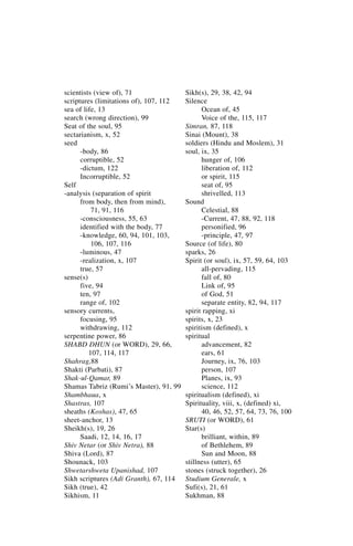 scientists (view of), 71                Sikh(s), 29, 38, 42, 94
scriptures (limitations of), 107, 112   Silence
sea of life, 13                               Ocean of, 45
search (wrong direction), 99                  Voice of the, 115, 117
Seat of the soul, 95                    Simran, 87, 118
sectarianism, x, 52                     Sinai (Mount), 38
seed                                    soldiers (Hindu and Moslem), 31
      -body, 86                         soul, ix, 35
      corruptible, 52                         hunger of, 106
      -dictum, 122                            liberation of, 112
      Incorruptible, 52                       or spirit, 115
Self                                          seat of, 95
-analysis (separation of spirit               shrivelled, 113
      from body, then from mind),       Sound
          71, 91, 116                         Celestial, 88
      -consciousness, 55, 63                  -Current, 47, 88, 92, 118
      identified with the body, 77            personified, 96
      -knowledge, 60, 94, 101, 103,           -principle, 47, 97
          106, 107, 116                 Source (of life), 80
      -luminous, 47                     sparks, 26
      -realization, x, 107              Spirit (or soul), ix, 57, 59, 64, 103
      true, 57                                all-pervading, 115
sense(s)                                      fall of, 80
      five, 94                                Link of, 95
      ten, 97                                 of God, 51
      range of, 102                           separate entity, 82, 94, 117
sensory currents,                       spirit rapping, xi
      focusing, 95                      spirits, x, 23
      withdrawing, 112                  spiritism (defined), x
serpentine power, 86                    spiritual
SHABD DHUN (or WORD), 29, 66,                 advancement, 82
         107, 114, 117                        ears, 61
Shahrag,88                                    Journey, ix, 76, 103
Shakti (Parbati), 87                          person, 107
Shak-ul-Qamar, 89                             Planes, ix, 93
Shamas Tabriz (Rumi’s Master), 91, 99         science, 112
Shambhaua, x                            spiritualism (defined), xi
Shastras, 107                           Spirituality, viii, x, (defined) xi,
sheaths (Koshas), 47, 65                      40, 46, 52, 57, 64, 73, 76, 100
sheet-anchor, 13                        SRUTI (or WORD), 61
Sheikh(s), 19, 26                       Star(s)
      Saadi, 12, 14, 16, 17                   brilliant, within, 89
Shiv Netar (or Shiv Netra), 88                of Bethlehem, 89
Shiva (Lord), 87                              Sun and Moon, 88
Shounack, 103                           stillness (utter), 65
Shwetarshweta Upanishad, 107            stones (struck together), 26
Sikh scriptures (Adi Granth), 67, 114   Studium Generale, x
Sikh (true), 42                         Sufi(s), 21, 61
Sikhism, 11                             Sukhman, 88
 