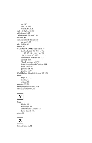 -in, 105
      -out, 56, 106
      within, 87, 105
well (of the body), 90
will (in man), 42
“windows o£ the soul”, 84
wisdom, 84
withdrawal (off the sensory
      currents), 95
wits (half-), 65
wizard, 85
WORD (or NAAM), (dedication of
      this book, iii), 28, 29, 61, 79,
          82, 97, 101, 104, 116, 120
      “Be ye doers of”, 102
      communion within with, 115
      defined, 114
      “dwelt amongst us”, 92
      in the beginning of Creation, 114
      made flesh, 92
      personified, 92
      practice of, 97
World Fellowship of Religions, 83, 120
world
      Light of, 113
      mental, 73
      within, 66
worship, 33, 76
wrangling (intellectual), 108
writing (planchette), xi



  Y
Yoga
     Hatha, 86
     Kundalini, 86
     of the Sound-Current, 82
     Surat Shabd, 106
yogis, 88



  Z
Zoroastrians, ix, 61
 