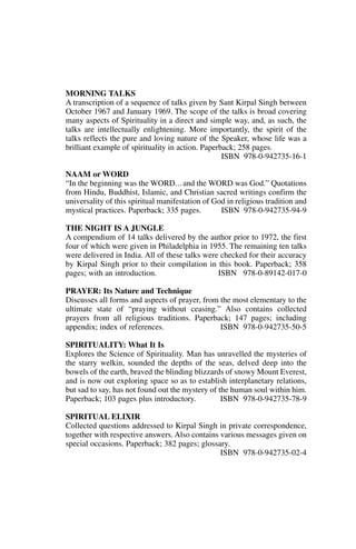 MORNING TALKS
A transcription of a sequence of talks given by Sant Kirpal Singh between
October 1967 and January 1969. The scope of the talks is broad covering
many aspects of Spirituality in a direct and simple way, and, as such, the
talks are intellectually enlightening. More importantly, the spirit of the
talks reflects the pure and loving nature of the Speaker, whose life was a
brilliant example of spirituality in action. Paperback; 258 pages.
                                                   ISBN 978-0-942735-16-1

NAAM or WORD
“In the beginning was the WORD. . . and the WORD was God.” Quotations
from Hindu, Buddhist, Islamic, and Christian sacred writings confirm the
universality of this spiritual manifestation of God in religious tradition and
mystical practices. Paperback; 335 pages.         ISBN 978-0-942735-94-9

THE NIGHT IS A JUNGLE
A compendium of 14 talks delivered by the author prior to 1972, the first
four of which were given in Philadelphia in 1955. The remaining ten talks
were delivered in India. All of these talks were checked for their accuracy
by Kirpal Singh prior to their compilation in this book. Paperback; 358
pages; with an introduction.                    ISBN 978-0-89142-017-0

PRAYER: Its Nature and Technique
Discusses all forms and aspects of prayer, from the most elementary to the
ultimate state of “praying without ceasing.” Also contains collected
prayers from all religious traditions. Paperback; 147 pages; including
appendix; index of references.                  ISBN 978-0-942735-50-5

SPIRITUALITY: What It Is
Explores the Science of Spirituality. Man has unravelled the mysteries of
the starry welkin, sounded the depths of the seas, delved deep into the
bowels of the earth, braved the blinding blizzards of snowy Mount Everest,
and is now out exploring space so as to establish interplanetary relations,
but sad to say, has not found out the mystery of the human soul within him.
Paperback; 103 pages plus introductory.           ISBN 978-0-942735-78-9

SPIRITUAL ELIXIR
Collected questions addressed to Kirpal Singh in private correspondence,
together with respective answers. Also contains various messages given on
special occasions. Paperback; 382 pages; glossary.
                                                ISBN 978-0-942735-02-4
 
