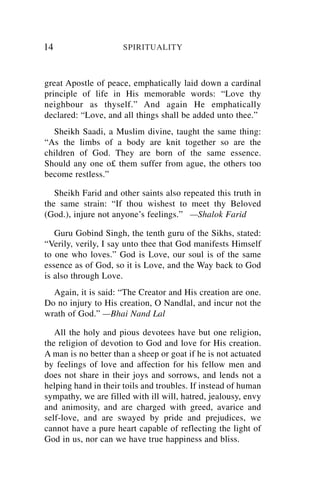 14                    SPIRITUALITY



great Apostle of peace, emphatically laid down a cardinal
principle of life in His memorable words: “Love thy
neighbour as thyself.” And again He emphatically
declared: “Love, and all things shall be added unto thee.”
  Sheikh Saadi, a Muslim divine, taught the same thing:
“As the limbs of a body are knit together so are the
children of God. They are born of the same essence.
Should any one o£ them suffer from ague, the others too
become restless.”

   Sheikh Farid and other saints also repeated this truth in
the same strain: “If thou wishest to meet thy Beloved
(God.), injure not anyone’s feelings.” —Shalok Farid

   Guru Gobind Singh, the tenth guru of the Sikhs, stated:
“Verily, verily, I say unto thee that God manifests Himself
to one who loves.” God is Love, our soul is of the same
essence as of God, so it is Love, and the Way back to God
is also through Love.
  Again, it is said: “The Creator and His creation are one.
Do no injury to His creation, O Nandlal, and incur not the
wrath of God.” —Bhai Nand Lal

   All the holy and pious devotees have but one religion,
the religion of devotion to God and love for His creation.
A man is no better than a sheep or goat if he is not actuated
by feelings of love and affection for his fellow men and
does not share in their joys and sorrows, and lends not a
helping hand in their toils and troubles. If instead of human
sympathy, we are filled with ill will, hatred, jealousy, envy
and animosity, and are charged with greed, avarice and
self-love, and are swayed by pride and prejudices, we
cannot have a pure heart capable of reflecting the light of
God in us, nor can we have true happiness and bliss.
 