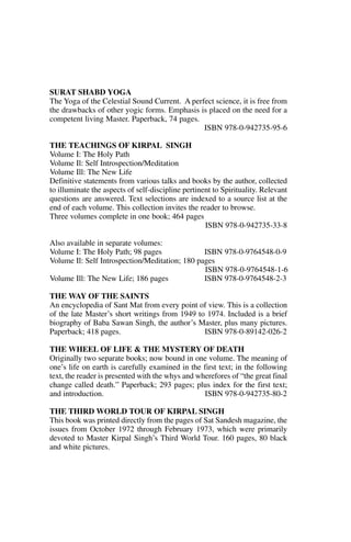 SURAT SHABD YOGA
The Yoga of the Celestial Sound Current. A perfect science, it is free from
the drawbacks of other yogic forms. Emphasis is placed on the need for a
competent living Master. Paperback, 74 pages.
                                               ISBN 978-0-942735-95-6

THE TEACHINGS OF KIRPAL SINGH
Volume I: The Holy Path
Volume Il: Self Introspection/Meditation
Volume Ill: The New Life
Definitive statements from various talks and books by the author, collected
to illuminate the aspects of self-discipline pertinent to Spirituality. Relevant
questions are answered. Text selections are indexed to a source list at the
end of each volume. This collection invites the reader to browse.
Three volumes complete in one book; 464 pages
                                                    ISBN 978-0-942735-33-8

Also available in separate volumes:
Volume I: The Holy Path; 98 pages               ISBN 978-0-9764548-0-9
Volume Il: Self Introspection/Meditation; 180 pages
                                                ISBN 978-0-9764548-1-6
Volume Ill: The New Life; 186 pages             ISBN 978-0-9764548-2-3

THE WAY OF THE SAINTS
An encyclopedia of Sant Mat from every point of view. This is a collection
of the late Master’s short writings from 1949 to 1974. Included is a brief
biography of Baba Sawan Singh, the author’s Master, plus many pictures.
Paperback; 418 pages.                           ISBN 978-0-89142-026-2

THE WHEEL OF LIFE & THE MYSTERY OF DEATH
Originally two separate books; now bound in one volume. The meaning of
one’s life on earth is carefully examined in the first text; in the following
text, the reader is presented with the whys and wherefores of “the great final
change called death.” Paperback; 293 pages; plus index for the first text;
and introduction.                                 ISBN 978-0-942735-80-2

THE THIRD WORLD TOUR OF KIRPAL SINGH
This book was printed directly from the pages of Sat Sandesh magazine, the
issues from October 1972 through February 1973, which were primarily
devoted to Master Kirpal Singh’s Third World Tour. 160 pages, 80 black
and white pictures.
 