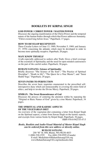 BOOKLETS BY KIRPAL SINGH
GOD POWER / CHRIST POWER / MASTER POWER
Discusses the ongoing manifestation of the Christ-Power and the temporal
nature of the human bodies through which that Power addresses humanity.
“Christ existed long before Jesus.” Paperback; 17 pages.

HOW TO DEVELOP RECEPTIVITY
Three Circular Letters (of June 13, 1969; November 5, 1969; and January
27, 1970) concerning the attitudes which must be developed in order to
become more spiritually receptive. Paperback; 20 pages.

MAN! KNOW THYSELF
A talk especially addressed to seekers after Truth. Gives a brief coverage
of the essentials of Spirituality and the need for open-minded cautiousness
on the part of the careful seeker. Paperback; 30 pages.

RUHANI SATSANG: Science of Spirituality
Briefly discusses “The Science of the Soul”; “The Practice of Spiritual
Discipline”; “Death in life”; “The Quest for a True Master”; and “Surat
Shabd Yoga.” Paperback; 29 pages.

SEVEN PATHS TO PERFECTION
Describes the seven basic requisites enumerated in the prescribed self-
introspective diary which aid immeasurably in covering the entire field of
ethics, and help to invoke the Divine Mercy. Paperback; 20 pages.

SIMRAN: The Sweet Remembrance of God
Discusses the process of centering the attention within by repeating the
“Original or Basic Names of God” given by a true Master. Paperback; 34
pages.

THE SPIRITUAL AND KARMIC ASPECTS
OF THE VEGETARIAN DIET
An overview of the vegetarian diet containing a letter from Kirpal Singh
on the Spiritual aspects, a letter from Sawan Singh on the karmic aspects,
and excerpts from various books by Kirpal Singh. Paperback; 36 pages.
                                                 ISBN 978-0-942735-47-5

Books, Booklets and Audio-Visual Material of Master Kirpal Singh
    can be ordered from this new address or directly online.
                         RUHANI SATSANG
                250 “H” St. #50, Blaine, WA 98230-4033
           1 (888) 530-1555     Fax (604) 530-9595 (Canada)
              E-mail: MediaSales@RuhaniSatsangUSA.org
              www.RuhaniSatsangUSA.org/mediasales.htm
 