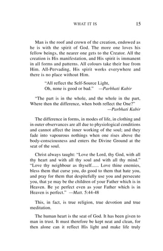 WHAT IT IS                        15


   Man is the roof and crown of the creation, endowed as
he is with the spirit of God. The more one loves his
fellow beings, the nearer one gets to the Creator. All the
creation is His manifestation, and His spirit is immanent
in all forms and patterns. All colours take their hue from
Him. All-Pervading, His spirit works everywhere and
there is no place without Him.
        “All reflect the Self-Source Light,
        Oh, none is good or bad.” —Parbhati Kabir

 “The part is in the whole, and the whole in the part,
Where then the difference, when both reflect the One?”
                                        —Parbhati Kabir

   The difference in forms, in modes of life, in clothing and
in outer observances are all due to physiological conditions
and cannot affect the inner working of the soul; and they
fade into vapourous nothings when one rises above the
body-consciousness and enters the Divine Ground at the
seat of the soul.
   Christ always taught: “Love the Lord, thy God, with all
thy heart and with all thy soul and with all thy mind.”
“Love thy neighbour as thyself...... Love thine enemies,
bless them that curse you, do good to them that hate you,
and pray for them that despitefully use you and persecute
you, that ye may be the children of your Father which is in
Heaven. Be ye perfect even as your Father which is in
Heaven is perfect.” —Matt. 5:44-48

  This, in fact, is true religion, true devotion and true
meditation.
   The human heart is the seat of God. It has been given to
man in trust. It must therefore be kept neat and clean, for
then alone can it reflect His light and make life truly
 