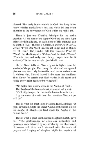 16                    SPIRITUALITY



blessed. The body is the temple of God. We keep man-
made temples meticulously neat and clean but pay scant
attention to the holy temple of God which we really are.
   There is just one Creative Principle for the entire
creation. All are born of the light of God and the same light
shines forth in all; and, as such, none of His creatures can
be dubbed ‘evil.’ Thomas á Kempis, in Imitation of Christ,
writes: “From One Word Proceed all things and all things
tell of Him.” The Hindus call this Creative Principle
`Naad,’ the Muslims call it `Kalma,’ and the Sikhs `Naam.’
“Truth is one and only one, though sages describe it
variously,” is the memorable Upanishadic text.
   Sheikh Saadi tells us: “No religion is higher than the
service of the people. The rosary, the altar and the apparel
give not any merit. My Beloved is in all hearts and no heart
is without Him. Blessed indeed is the heart that manifests
Him. Know for certain that God resides in all hearts and
hence every heart needs to be respected.”

  “No better than quarry stone is the Kaaba of Khalil,
  The Kaaba of the human heart provides God a seat.
  Of all pilgrimages, the one to the human heart is true,
  It gives more of merit than the countless Mecca trips
will do.”

   This is what the great saint, Maulana Rumi, advises: “O
man, circumambulate the secret Kaaba of the heart, unlike
the Kaaba of Khalil—for God made the Kaaba of the
human heart.”
   This is what a great saint, named Maghrabi Sahib, gave
out: “The performance of countless austerities and
penances, each followed by acts of charity; the observance
of innumerable fasts, each attended with thousands of
prayers and keeping of sleepless vigils for myriads of
 
