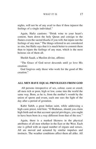 WHAT IT IS                        17


nights, will not be of any avail to thee if thou injurest the
feelings of a single individual.”
   Again, Hafiz cautions: “Drink wine to your heart’s
content, burn down the holy Quran and consign to the
flames even the sacred Kaaba if you will, but injure not the
feelings of any man.” The things referred to are considered
as sins, but Hafiz says that it is much better to commit them
than to injure the feelings of any man, which is the most
heinous sin of them all.
  Sheikh Saadi, a Muslim divine, affirms:
   “The Grace of God never descends until ye love His
creation;
   God forgives only those who work for the good of His
creation.”


ALL MEN HAVE EQUAL PRIVILEGES FROM GOD
    All persons irrespective of sex, colour, caste or creed;
all men rich or poor, high or low, come into the world the
same way. Born, as he is, from the mother’s womb by the
union of sperm and ovum, each one sees the light of the
day after a period of gestation.
   Kabir Sahib, a great Indian saint, while addressing a
high caste priest, told him: “O Brahman, should you claim
high birth and on that account special privileges, you ought
to have been born in a way different from that of the rest.”
   Again, there is a marked likeness in the physical
attributes of all men whether in the East or the West. Each
one is gifted with an equal number of organs and senses.
All are moved and actuated by similar impulses and
instincts. The weather conditions affect them all alike. All
 